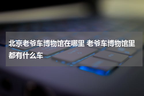 北京老爷车博物馆在哪里 老爷车博物馆里都有什么车