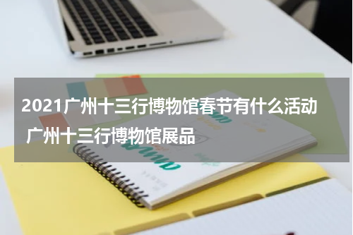 2021广州十三行博物馆春节有什么活动 广州十三行博物馆展品