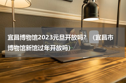 宜昌博物馆2023元旦开放吗？（宜昌市博物馆新馆过年开放吗）