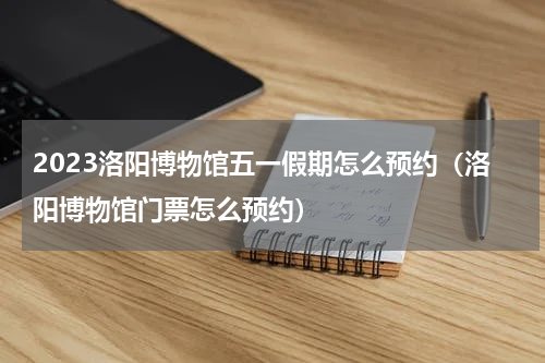 2023洛阳博物馆五一假期怎么预约（洛阳博物馆门票怎么预约）