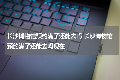 长沙博物馆预约满了还能去吗 长沙博物馆预约满了还能去吗现在