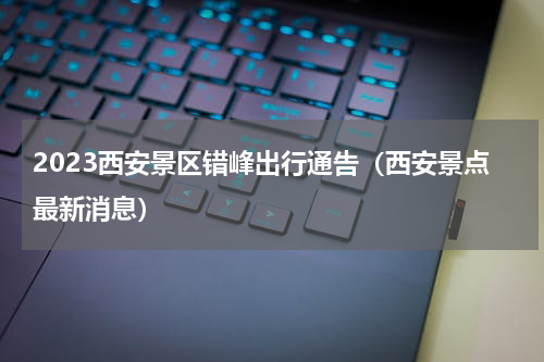 2023西安景区错峰出行通告（西安景点最新消息）