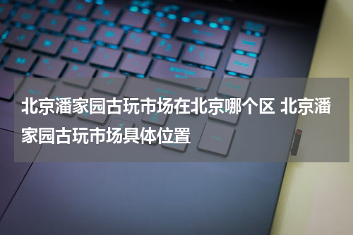 北京潘家园古玩市场在北京哪个区 北京潘家园古玩市场具体位置