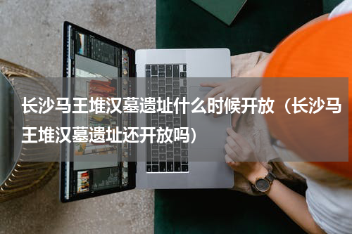 长沙马王堆汉墓遗址什么时候开放（长沙马王堆汉墓遗址还开放吗）