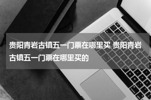 贵阳青岩古镇五一门票在哪里买 贵阳青岩古镇五一门票在哪里买的