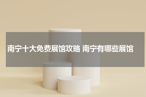 南宁十大免费展馆攻略 南宁有哪些展馆
