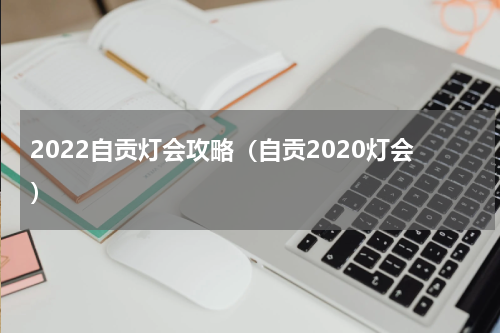 2022自贡灯会攻略（自贡2020灯会）
