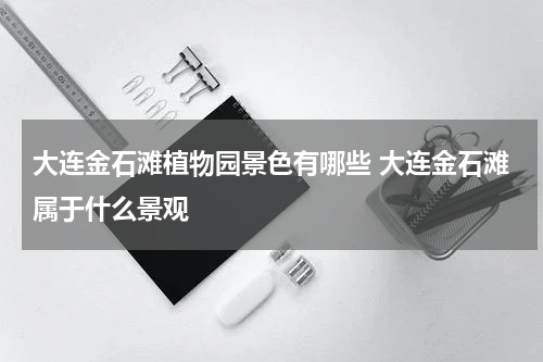 大连金石滩植物园景色有哪些 大连金石滩属于什么景观