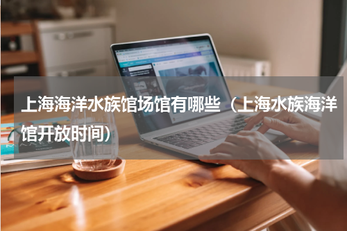 上海海洋水族馆场馆有哪些（上海水族海洋馆开放时间）