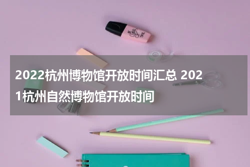 2022杭州博物馆开放时间汇总 2021杭州自然博物馆开放时间