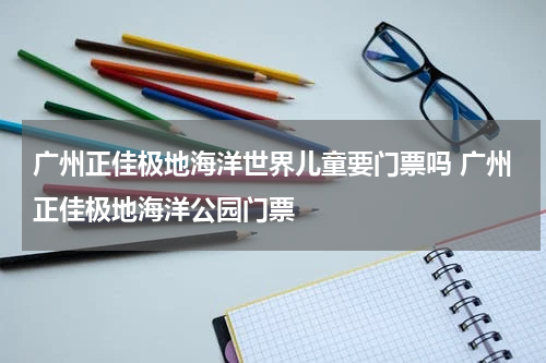 广州正佳极地海洋世界儿童要门票吗 广州正佳极地海洋公园门票