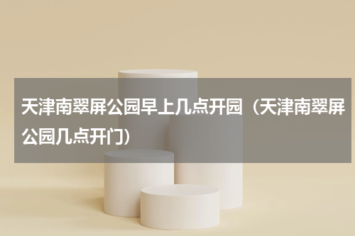 天津南翠屏公园早上几点开园（天津南翠屏公园几点开门）
