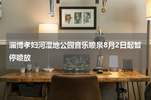 淄博孝妇河湿地公园音乐喷泉8月2日起暂停喷放