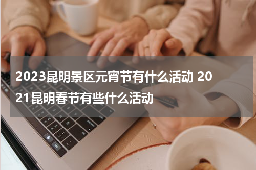 2023昆明景区元宵节有什么活动 2021昆明春节有些什么活动
