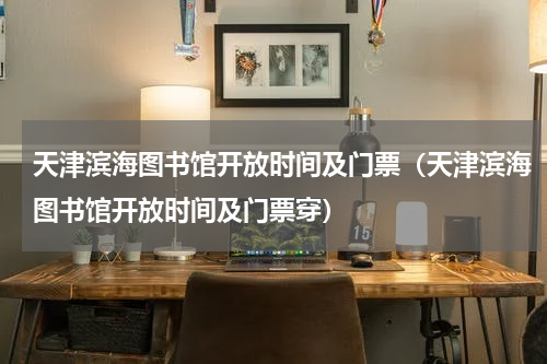 天津滨海图书馆开放时间及门票（天津滨海图书馆开放时间及门票穿）