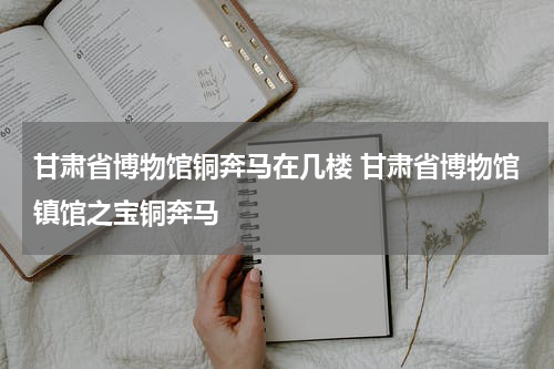 甘肃省博物馆铜奔马在几楼 甘肃省博物馆镇馆之宝铜奔马