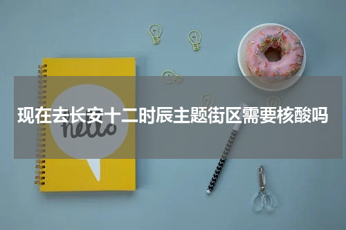 现在去长安十二时辰主题街区需要核酸吗