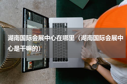 湖南国际会展中心在哪里（湖南国际会展中心是干嘛的）