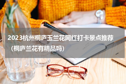 2023杭州桐庐玉兰花网红打卡景点推荐（桐庐兰花有精品吗）