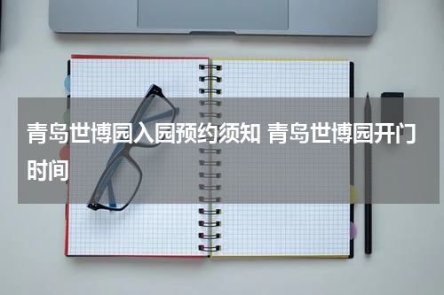 青岛世博园入园预约须知 青岛世博园开门时间