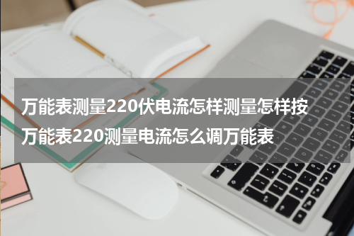 万能表测量220伏电流怎样测量怎样按 万能表220测量电流怎么调万能表