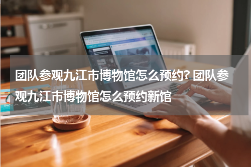 团队参观九江市博物馆怎么预约? 团队参观九江市博物馆怎么预约新馆