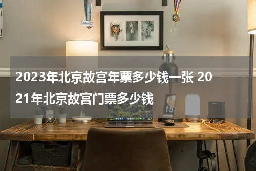 2023年北京故宫年票多少钱一张 2021年北京故宫门票多少钱