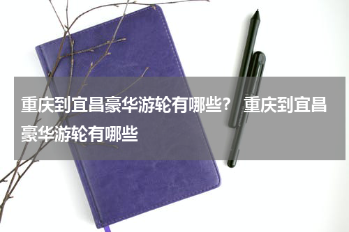 重庆到宜昌豪华游轮有哪些？ 重庆到宜昌豪华游轮有哪些