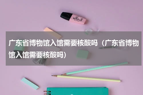广东省博物馆入馆需要核酸吗（广东省博物馆入馆需要核酸吗）