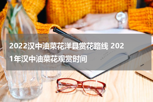 2022汉中油菜花洋县赏花路线 2021年汉中油菜花观赏时间