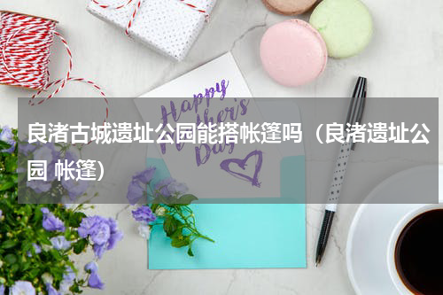 良渚古城遗址公园能搭帐篷吗（良渚遗址公园 帐篷）
