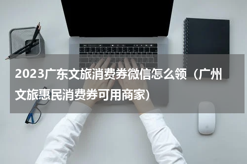 2023广东文旅消费券微信怎么领（广州文旅惠民消费券可用商家）