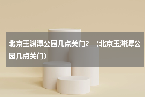 北京玉渊潭公园几点关门？（北京玉渊潭公园几点关门）