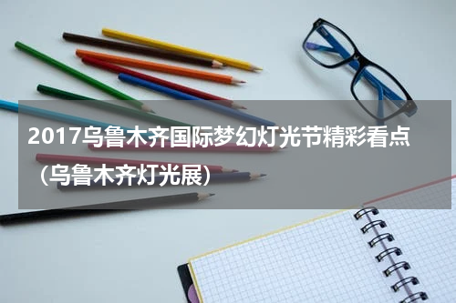 2017乌鲁木齐国际梦幻灯光节精彩看点（乌鲁木齐灯光展）
