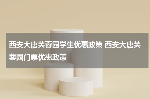 西安大唐芙蓉园学生优惠政策 西安大唐芙蓉园门票优惠政策