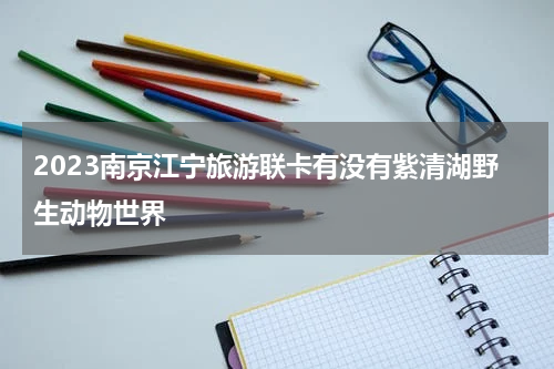 2023南京江宁旅游联卡有没有紫清湖野生动物世界
