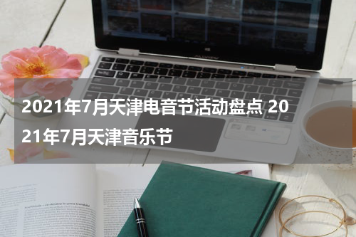 2021年7月天津电音节活动盘点 2021年7月天津音乐节