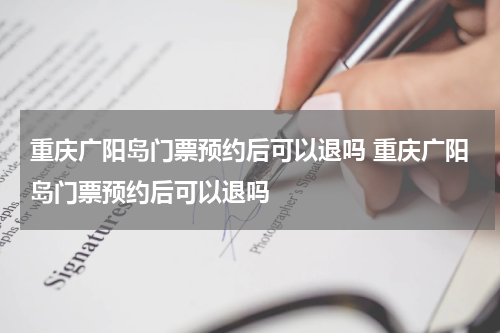 重庆广阳岛门票预约后可以退吗 重庆广阳岛门票预约后可以退吗
