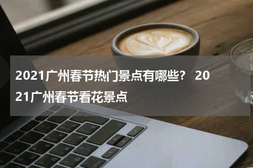 2021广州春节热门景点有哪些？ 2021广州春节看花景点