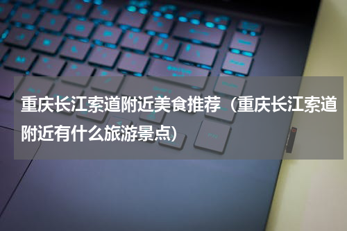 重庆长江索道附近美食推荐（重庆长江索道附近有什么旅游景点）