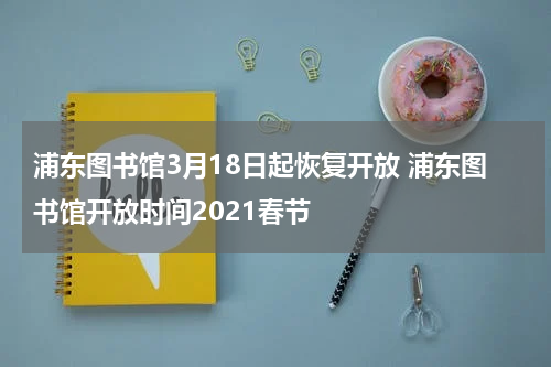 浦东图书馆3月18日起恢复开放 浦东图书馆开放时间2021春节