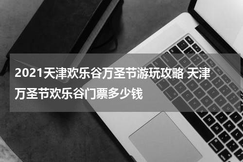 2021天津欢乐谷万圣节游玩攻略 天津万圣节欢乐谷门票多少钱