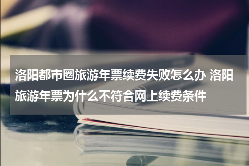 洛阳都市圈旅游年票续费失败怎么办 洛阳旅游年票为什么不符合网上续费条件