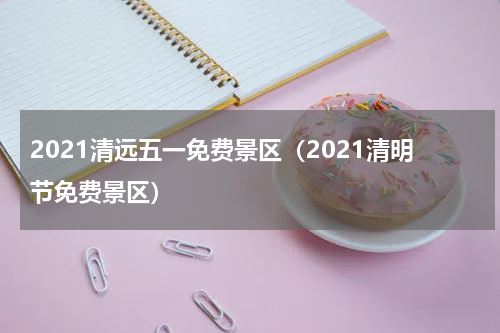 2021清远五一免费景区（2021清明节免费景区）