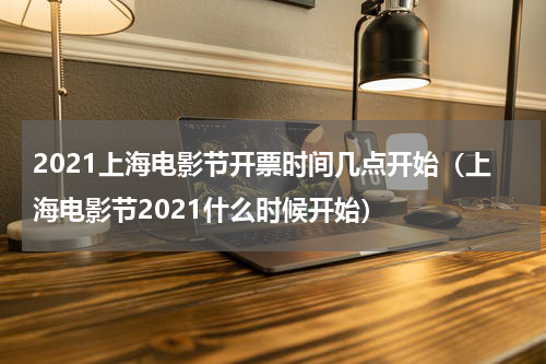 2021上海电影节开票时间几点开始（上海电影节2021什么时候开始）