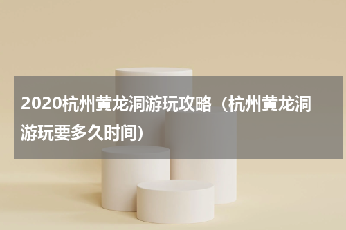 2020杭州黄龙洞游玩攻略（杭州黄龙洞游玩要多久时间）