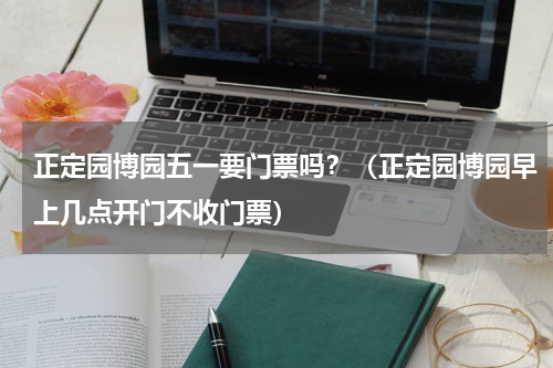 正定园博园五一要门票吗？（正定园博园早上几点开门不收门票）