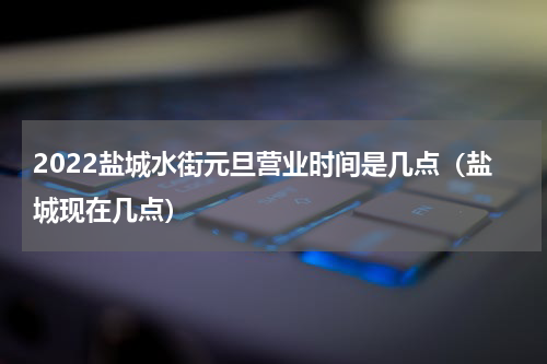 2022盐城水街元旦营业时间是几点（盐城现在几点）