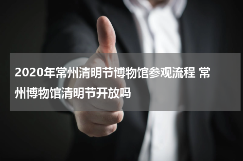 2020年常州清明节博物馆参观流程 常州博物馆清明节开放吗