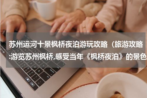 苏州运河十景枫桥夜泊游玩攻略（旅游攻略:游览苏州枫桥,感受当年《枫桥夜泊》的景色）